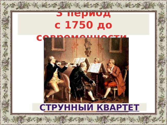  3 период с 1750 до современности  . Период с 1750г. до современности, в котором доминирует струнный квартет , состоящий из двух скрипок, альта и виолончели.   Струнный квартет  5 