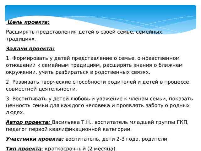      Цель проекта: Расширять представления детей о своей семье, семейных традициях. Задачи проекта: 1. Формировать у детей представление о семье, о нравственном отношении к семейным традициям, расширять знания о ближнем окружении, учить разбираться в родственных связях. 2. Развивать творческие способности родителей и детей в процессе совместной деятельности. 3. Воспитывать у детей любовь и уважение к членам семьи, показать ценность семьи для каждого человека и проявлять заботу о родных людях. Автор проекта:   Васильева Т.Н., воспитатель младшей группы ГКП, педагог первой квалификационной категории. Участники проекта : воспитатель, дети 2-3 года, родители, Тип проекта :  краткосрочный (2 месяца). 