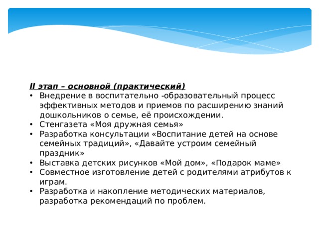 II этап – основной (практический) Внедрение в воспитательно -образовательный процесс эффективных методов и приемов по расширению знаний дошкольников о семье, её происхождении. Стенгазета «Моя дружная семья» Разработка консультации «Воспитание детей на основе семейных традиций», «Давайте устроим семейный праздник» Выставка детских рисунков «Мой дом», «Подарок маме» Совместное изготовление детей с родителями атрибутов к играм. Разработка и накопление методических материалов, разработка рекомендаций по проблем. 