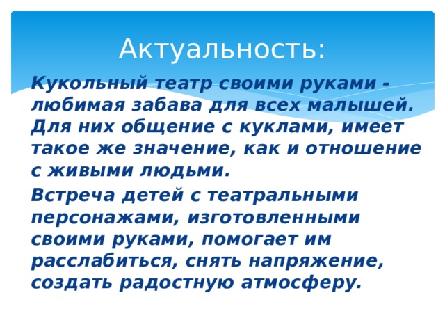 Актуальность: Кукольный театр своими руками - любимая забава для всех малышей. Для них общение с куклами, имеет такое же значение, как и отношение с живыми людьми. Встреча детей с театральными персонажами, изготовленными своими руками, помогает им расслабиться, снять напряжение, создать радостную атмосферу. 