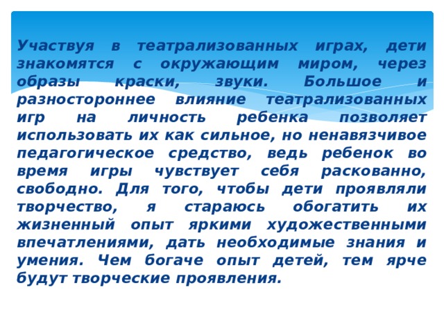 Участвуя в театрализованных играх, дети знакомятся с окружающим миром, через образы краски, звуки. Большое и разностороннее влияние театрализованных игр на личность ребенка позволяет использовать их как сильное, но ненавязчивое педагогическое средство, ведь ребенок во время игры чувствует себя раскованно, свободно. Для того, чтобы дети проявляли творчество, я стараюсь обогатить их жизненный опыт яркими художественными впечатлениями, дать необходимые знания и умения. Чем богаче опыт детей, тем ярче будут творческие проявления. 