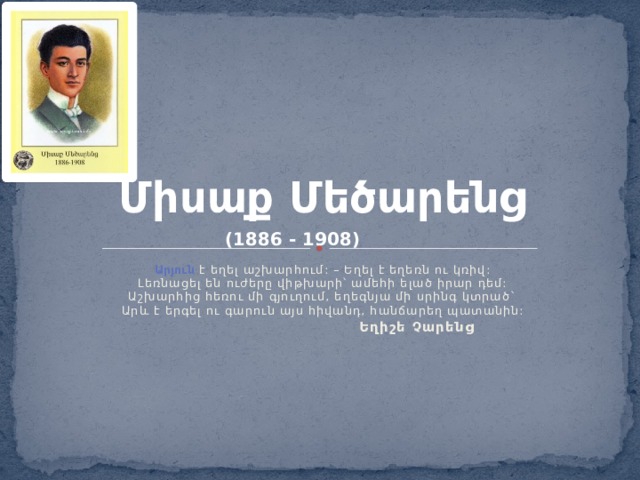 Միսաք Մեծարենց (1886 - 1908) Արյուն է եղել աշխարհում: – Եղել է եղեռն ու կռիվ:  Լեռնացել են ուժերը վիթխարի՝ ամեհի ելած իրար դեմ:  Աշխարհից հեռու մի գյուղում, եղեգնյա մի սրինգ կտրած`  Արև է երգել ու գարուն այս հիվանդ, հանճարեղ պատանին:  Եղիշե Չարենց 