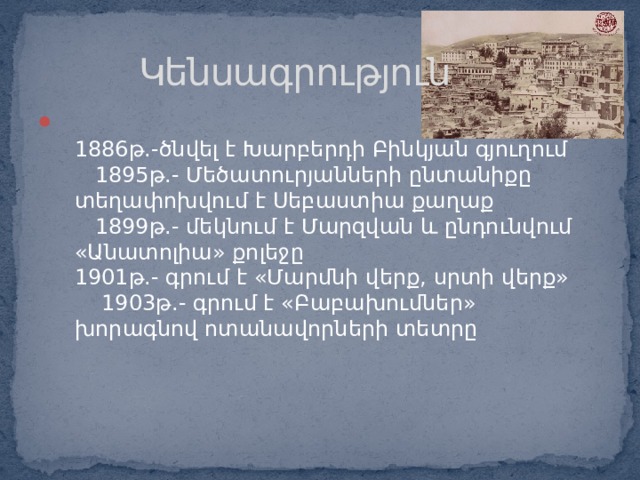  Կենսագրություն  1886թ.-ծնվել է Խարբերդի Բինկյան գյուղում 1895թ.- Մեծատուրյանների ընտանիքը տեղափոխվում է Սեբաստիա քաղաք 1899թ.- մեկնում է Մարզվան և ընդունվում «Անատոլիա» քոլեջը 1901թ.- գրում է «Մարմնի վերք, սրտի վերք» 1903թ.- գրում է «Բաբախումներ» խորագնով ոտանավորների տետրը 