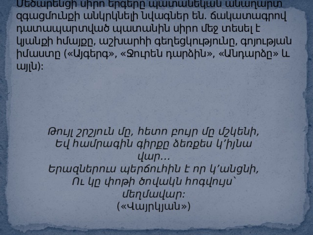 Մեծարենցի սիրո երգերը պատանեկան անաղարտ զգացմունքի անկրկնելի նվագներ են. ճակատագրով դատապարտված պատանին սիրո մեջ տեսել է կյանքի հմայքը, աշխարհի գեղեցկությունը, գոյության իմաստը («Այգերգ», «Ջուրեն դարձին», «Անդարձը» և այլն): Թույլ շրշյուն մը, հետո բույր մը մշկենի, Եվ համրագին գիրքը ձեռքես կ’իյնա վար... Երազներուս պերճուհին է որ կ’անցնի, Ու կը փոթի ծովակն հոգվույս՝ մեղմավար: («Վայրկյան») 