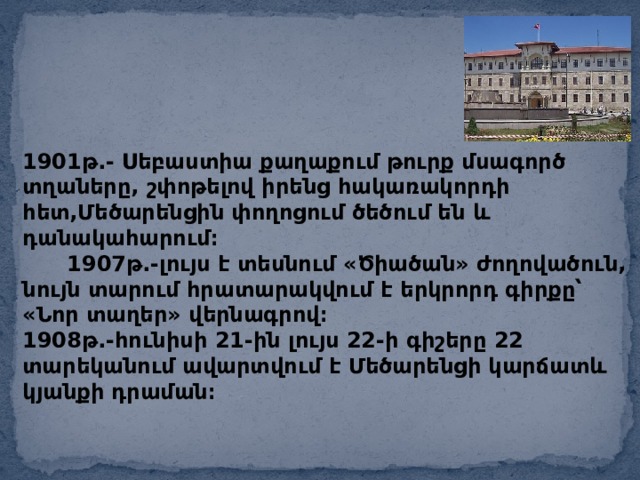 1901թ.- Սեբաստիա քաղաքում թուրք մսագործ տղաները, շփոթելով իրենց հակառակորդի հետ,Մեծարենցին փողոցում ծեծում են և դանակահարում։ 1907թ.-լույս է տեսնում «Ծիածան» ժողովածուն, նույն տարում հրատարակվում է երկրորդ գիրքը՝ «Նոր տաղեր» վերնագրով։ 1908թ.-հունիսի 21-ին լույս 22-ի գիշերը 22 տարեկանում ավարտվում է Մեծարենցի կարճատև կյանքի դրաման։ 