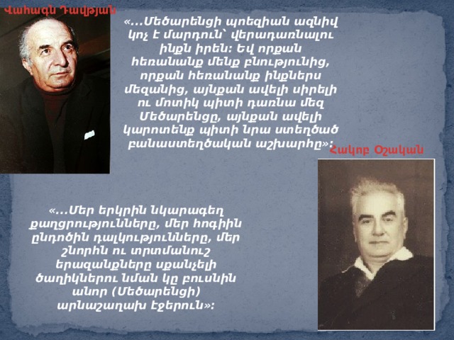 Վահագն Դավթյան «...Մեծարենցի պոեզիան ազնիվ կոչ է մարդուն՝ վերադառնալու ինքն իրեն: Եվ որքան հեռանանք մենք բնությունից, որքան հեռանանք ինքներս մեզանից, այնքան ավելի սիրելի ու մոտիկ պիտի դառնա մեզ Մեծարենցը, այնքան ավելի կարոտենք պիտի նրա ստեղծած բանաստեղծական աշխարհը»: Հակոբ Օշական «...Մեր երկրին նկարագեղ քաղցրությունները, մեր հոգիին ընդոծին դալկությունները, մեր շնորհն ու տրտմանուշ երազանքները սքանչելի ծաղիկներու նման կը բուսնին անոր (Մեծարենցի) արնաշաղախ էջերուն»: 