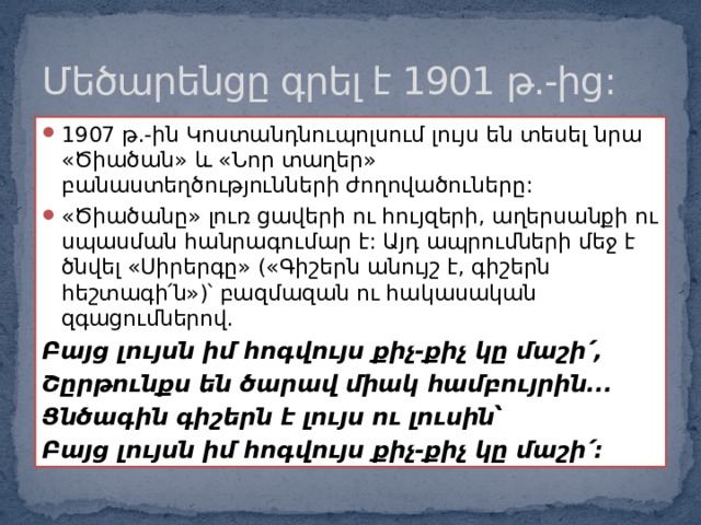 Մեծարենցը գրել է 1901 թ.-ից: 1907 թ.-ին Կոստանդնուպոլսում լույս են տեսել նրա «Ծիածան» և «Նոր տաղեր» բանաստեղծությունների ժողովածուները: «Ծիածանը» լուռ ցավերի ու հույզերի, աղերսանքի ու սպասման հանրագումար է: Այդ ապրումների մեջ է ծնվել «Սիրերգը» («Գիշերն անույշ է, գիշերն հեշտագի՛ն»)՝ բազմազան ու հակասական զգացումներով. Բայց լույսն իմ հոգվույս քիչ-քիչ կը մաշի՛, Շըրթունքս են ծարավ միակ համբույրին... Ցնծագին գիշերն է լույս ու լուսին՝ Բայց լույսն իմ հոգվույս քիչ-քիչ կը մաշի՛: 