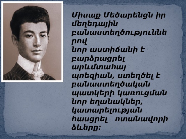 Միսաք Մեծարենցն իր մեղեդային բանաստեղծություններով  նոր աստիճանի է բարձրացրել արևմտահայ պոեզիան, ստեղծել է  բանաստեղծական պատկերի կառուցման նոր եղանակներ,  կատարելության հասցրել ոտանավորի ձևերը: 