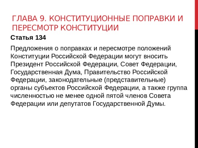 Глава 9. Конституционные поправки и пересмотр Конституции Статья 134 Предложения о поправках и пересмотре положений Конституции Российской Федерации могут вносить Президент Российской Федерации, Совет Федерации, Государственная Дума, Правительство Российской Федерации, законодательные (представительные) органы субъектов Российской Федерации, а также группа численностью не менее одной пятой членов Совета Федерации или депутатов Государственной Думы. 