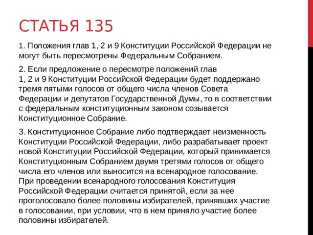 Статья 135 1. Положения глав 1, 2 и 9 Конституции Российской Федерации не могут быть пересмотрены Федеральным Собранием. 2. Если предложение о пересмотре положений глав 1, 2 и 9 Конституции Российской Федерации будет поддержано тремя пятыми голосов от общего числа членов Совета Федерации и депутатов Государственной Думы, то в соответствии с федеральным конституционным законом созывается Конституционное Собрание. 3. Конституционное Собрание либо подтверждает неизменность Конституции Российской Федерации, либо разрабатывает проект новой Конституции Российской Федерации, который принимается Конституционным Собранием двумя третями голосов от общего числа его членов или выносится на всенародное голосование. При проведении всенародного голосования Конституция Российской Федерации считается принятой, если за нее проголосовало более половины избирателей, принявших участие в голосовании, при условии, что в нем приняло участие более половины избирателей.  