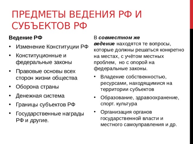 Предметы ведения РФ и субъектов РФ Ведение РФ В  совместном же ведение  находятся те вопросы, которые должны решаться конкретно на местах, с учётом местных проблем,  но с опорой на федеральные законы. Изменение Конституции РФ Конституционные и федеральные законы Правовые основы всех сторон жизни общества Оборона страны Денежная система Границы субъектов РФ Государственные награды РФ и другие. Владение собственностью, ресурсами, находящимися на территории субъектов Образование, здравоохранение, спорт. культура Организация органов государственной власти и местного самоуправления и др.   