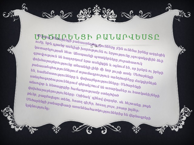 Միսաք Մեծարենցի բանաստեղծությունները չէին ունենա իրենց ազդեցիկ ուժը, եթե դրանց ասելիքի խորությունն ու նրբությունը չզուգակցվեին ձևի կատարելության հետ։ Անսպասելի պատկերները յուրահատուկ գրավչություն են հաղորդում նրա ասելիքին և օգնում են, որ իրերն ու իրերի փոխհարաբերությունը տեսանելի լինի մի նոր լույսի տակ։ Մեծարենցի բանաստեղծություններում տրամադրություն ստեղծողները մակդիրներն են, համեմատությունները և փոխաբերությունները։ Մեծարենցի ստեղծագործություններում գերակշռում են առարկաներ ու հատկանիշների անսովոր և հետաքրքիր համադրությամբ ստեղծված փոխհարաբերությունները։ Օրինակ՝ գինով վարդեր, սև հեշտանք, բոցե թևեր, բազմալեզու տենդ, հոսող գիշեր, հոսող լույս, բոսոր իղձեր։ Մեծարենցի բանարվեստի առանձնահատկություններից են վերնագրերի կրկնությունը։ Մեծարենցի բանարվեստը 