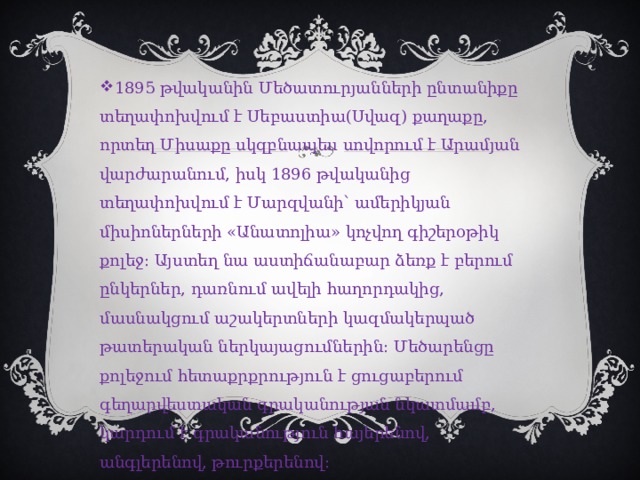 1895 թվականին Մեծատուրյանների ընտանիքը տեղափոխվում է Սեբաստիա(Սվազ) քաղաքը, որտեղ Միսաքը սկզբնապես սովորում է Արամյան վարժարանում, իսկ 1896 թվականից տեղափոխվում է Մարզվանի՝ ամերիկյան միսիոներների «Անատոլիա» կոչվող գիշերօթիկ քոլեջ։ Այստեղ նա աստիճանաբար ձեռք է բերում ընկերներ, դառնում ավելի հաղորդակից, մասնակցում աշակերտների կազմակերպած թատերական ներկայացումներին։ Մեծարենցը քոլեջում հետաքրքրություն է ցուցաբերում գեղարվեստական գրականության նկատմամբ, կարդում է գրականություն հայերենով, անգլերենով, թուրքերենով։ բ 