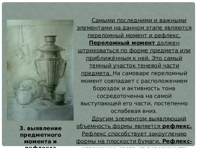 Самыми последними и важными элементами на данном этапе являются переломный момент и рефлекс. Переломный момент должен штриховаться по форме предмета или приближённым к ней. Это самый темный участок теневой части предмета. На самоваре переломный момент совпадает с расположением бороздок и активность тона сосредоточенна на самой выступающей его части, постепенно ослабевая вниз. Другим элементом выявляющий объемность формы является рефлекс. Рефлекс способствует закруглению формы на плоскости бумаги. Рефлекс-отражение света от поверхности одного предмета в затененной части другого. Рефлекс по силе тона темнее полутона.  Значение переломного момента и рефлекса очень велико при моделировке формы тоном. Без них предметы казались бы плоскими, не заворачивающими в пространстве. 3. выявление предметного момента и рефлекса 