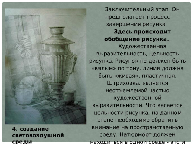 Заключительный этап. Он предполагает процесс завершения рисунка. Здесь происходит обобщение рисунка. Художественная выразительность, цельность рисунка. Рисунок не должен быть «вялым» по тону, линия должна быть «живая», пластичная. Штриховка, является неотъемлемой частью художественной выразительности. Что касается цельности рисунка, на данном этапе необходимо обратить внимание на пространственную среду. Натюрморт должен находиться в одной среде - это и обеспечивает цельность рисунка. Рассмотренные четыре этапа работы над рисунком натюрморта вовсе не являются отдельными друг от друга, самостоятельными звеньями. Они составляют единый и неделимый процесс, каждый этап которого является логическим продолжением предыдущего. 4. создание световоздушной среды 