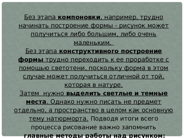 Без этапа компоновки , например, трудно начинать построение формы - рисунок может получиться либо большим, либо очень маленьким. Без этапа конструктивного построение формы трудно переходить к ее проработке с помощью светотени, поскольку форма в этом случае может получиться отличной от той, которая в натуре. Затем нужно выделить светлые и темные места . Однако нужно писать не предмет отдельно, а пространство в целом как основную тему натюрморта. Подводя итоги всего процесса рисование важно запомнить  главные методы работы над рисунком: - двигаться необходимо от «простого к сложному» -рисунок должен соответствовать тезису от «общего к частному», а затем от «частного к общему». 