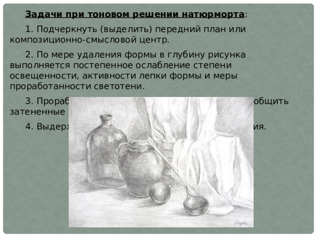Задачи при тоновом решении натюрморта : 1. Подчеркнуть (выделить) передний план или композиционно-смысловой центр. 2. По мере удаления формы в глубину рисунка выполняется постепенное ослабление степени освещенности, активности лепки формы и меры проработанности светотени. 3. Проработать поверхности, несущие свет, и обобщить затененные поверхности. 4. Выдерживать тональный масштаб изображения. 
