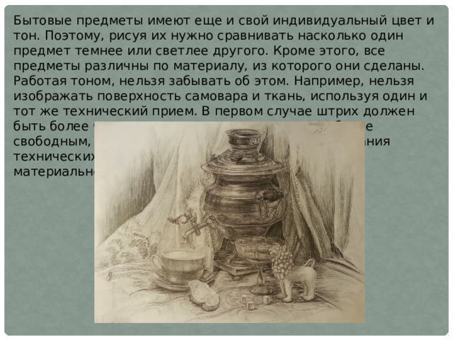 Бытовые предметы имеют еще и свой индивидуальный цвет и тон. Поэтому, рисуя их нужно сравнивать насколько один предмет темнее или светлее другого. Кроме этого, все предметы различны по материалу, из которого они сделаны. Работая тоном, нельзя забывать об этом. Например, нельзя изображать поверхность самовара и ткань, используя один и тот же технический прием. В первом случае штрих должен быть более четким и сплавленным, во втором - более свободным, фактурным. От правильного использования технических приемов зависит точность передачи материальности изображаемых предметов 