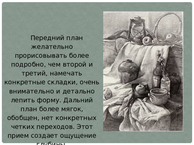 Передний план желательно прорисовывать более подробно, чем второй и третий, намечать конкретные складки, очень внимательно и детально лепить форму. Дальний план более мягок, обобщен, нет конкретных четких переходов. Этот прием создает ощущение глубины, пространственности в рисунке. 