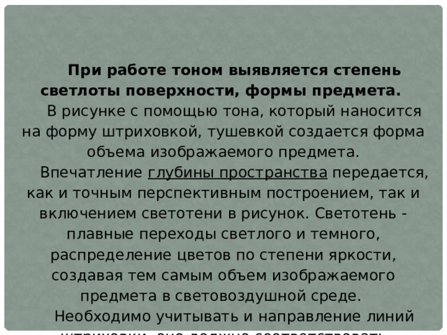 При работе тоном выявляется степень светлоты поверхности, формы предмета. В рисунке с помощью тона, который наносится на форму штриховкой, тушевкой создается форма объема изображаемого предмета. Впечатление глубины пространства передается, как и точным перспективным построением, так и включением светотени в рисунок. Светотень - плавные переходы светлого и темного, распределение цветов по степени яркости, создавая тем самым объем изображаемого предмета в световоздушной среде. Необходимо учитывать и направление линий штриховки, оно должно соответствовать направлению изображенных плоскостей в пространстве. А тон штриховки должен учитываться по мере удаление объектов вглубь. 