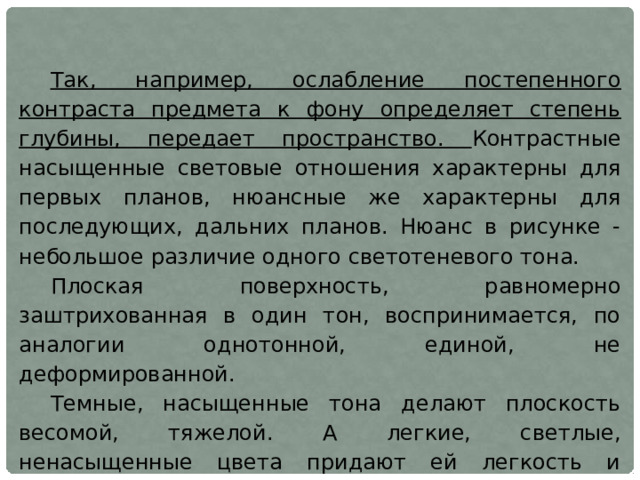 Так, например, ослабление постепенного контраста предмета к фону определяет степень глубины, передает пространство. Контрастные насыщенные световые отношения характерны для первых планов, нюансные же характерны для последующих, дальних планов. Нюанс в рисунке - небольшое различие одного светотеневого тона. Плоская поверхность, равномерно заштрихованная в один тон, воспринимается, по аналогии однотонной, единой, не деформированной. Темные, насыщенные тона делают плоскость весомой, тяжелой. А легкие, светлые, ненасыщенные цвета придают ей легкость и воздушность. Тяжелые цвета зрительно уменьшают плоскую поверхность, легкие — увеличивают. 