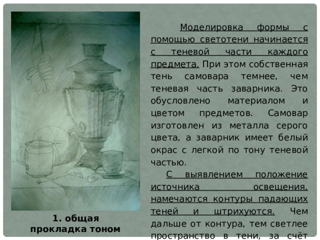  Моделировка формы с помощью светотени начинается с теневой части каждого предмета. При этом собственная тень самовара темнее, чем теневая часть заварника. Это обусловлено материалом и цветом предметов. Самовар изготовлен из металла серого цвета, а заварник имеет белый окрас с легкой по тону теневой частью. С выявлением положение источника освещения, намечаются контуры падающих теней и штрихуются. Чем дальше от контура, тем светлее пространство в тени, за счёт отражённого света от предметов. Но это не означает, что в глубине тон тени светлее чем теневая часть самого предмета. Если тень падает на плоскость близко от предмета, то она будет более активна с явно выраженным контуром. 1. общая прокладка тоном 