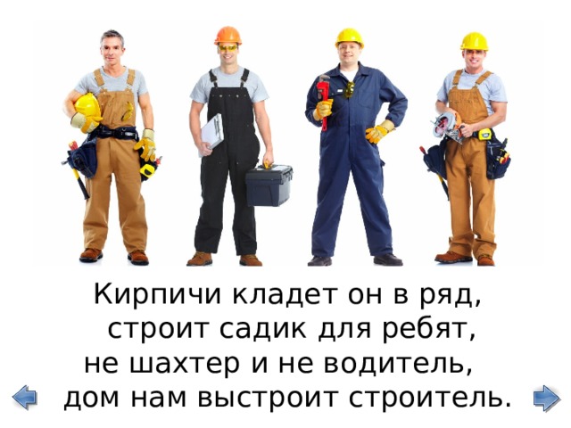 Кирпичи кладет он в ряд,  строит садик для ребят, не шахтер и не водитель, дом нам выстроит строитель. 