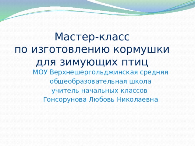 Мастер-класс  по изготовлению кормушки  для зимующих птиц МОУ Верхнешергольджинская средняя общеобразовательная школа учитель начальных классов Гонсорунова Любовь Николаевна 