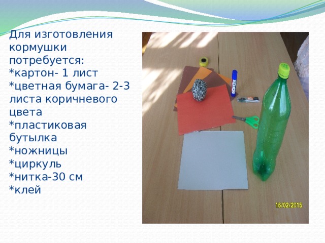 Для изготовления кормушки потребуется:  *картон- 1 лист  *цветная бумага- 2-3 листа коричневого цвета  *пластиковая бутылка  *ножницы  *циркуль  *нитка-30 см  *клей 