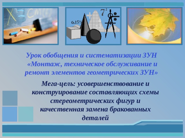 Урок обобщения и систематизации ЗУН  «Монтаж, техническое обслуживание и ремонт элементов геометрических ЗУН» Мега-цель: усовершенствование и конструирование составляющих схемы стереометрических фигур и качественная замена бракованных деталей 
