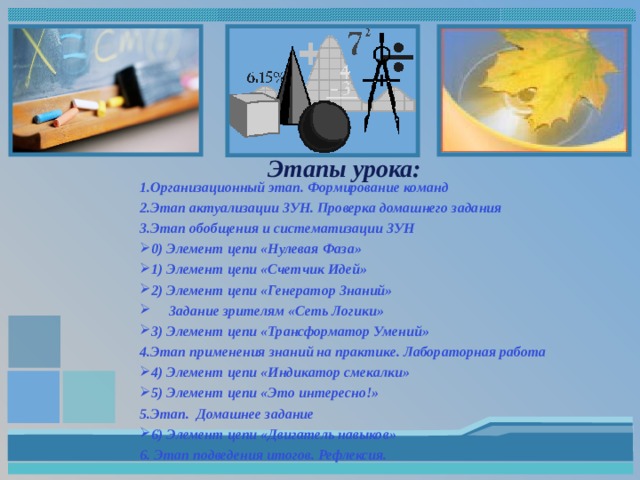  Этапы урока:   1.Организационный этап. Формирование команд 2.Этап актуализации ЗУН. Проверка домашнего задания 3.Этап обобщения и систематизации ЗУН 0) Элемент цепи «Нулевая Фаза» 1) Элемент цепи «Счетчик Идей» 2) Элемент цепи «Генератор Знаний»  Задание зрителям «Сеть Логики» 3) Элемент цепи «Трансформатор Умений» 4.Этап применения знаний на практике. Лабораторная работа 4) Элемент цепи «Индикатор смекалки» 5) Элемент цепи «Это интересно!» 5.Этап. Домашнее задание 6) Элемент цепи «Двигатель навыков» 6. Этап подведения итогов. Рефлексия.   
