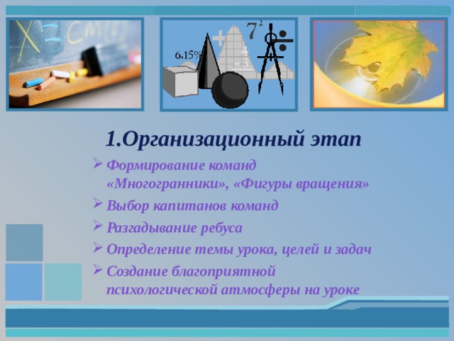 1.Организационный этап Формирование команд «Многогранники», «Фигуры вращения» Выбор капитанов команд Разгадывание ребуса Определение темы урока, целей и задач Создание благоприятной психологической атмосферы на уроке   