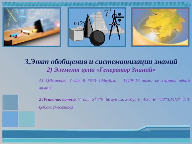 3.Этап обобщения и систематизации знаний  2) Элемент цепи «Генератор Знаний» А) 1)Решение: V=abc=8 *6*3=144куб.м, 144/9=16 ламп, не хватит одной лампы 2 )Решение: датчик V=abc=3*4*5=60 куб.см, глобус V=4/3 π R 3 =4/3*3,14*3 3 =113 куб.см, вместит ся    