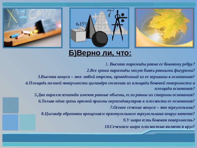 Б)Верно ли, что:   1 . Высота пирамиды равна ее боковому ребру? 2.Все грани пирамиды могут быть равными фигурами? 3.Высота конуса – это любой отрезок, проведенный из ее вершины к основанию? 4.Площадь полной поверхности цилиндра состоит из площади боковой поверхности и площади основания? 5.Два параллелепипеда имеют равные объемы, если равны их стороны основания? 6.Только одна грань прямой призмы перпендикулярна к плоскости ее основания? 7.Осевое сечение конуса – это треугольник? 8.Цилиндр образован вращением прямоугольного треугольника вокруг катета? 9.У шара есть боковая поверхность? 10.Сечением шара плоскостью является круг?   