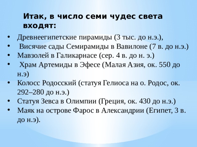 Итак, в число семи чудес света входят: Древнеегипетские пирамиды (3 тыс. до н.э.),  Висячие сады Семирамиды в Вавилоне (7 в. до н.э.) Мавзолей в Галикарнасе (сер. 4 в. до н. э.)  Храм Артемиды в Эфесе (Малая Азия, ок. 550 до н.э) Колосс Родосский (статуя Гелиоса на о. Родос, ок. 292–280 до н.э.) Статуя Зевса в Олимпии (Греция, ок. 430 до н.э.) Маяк на острове Фарос в Александрии (Египет, 3 в. до н.э). 