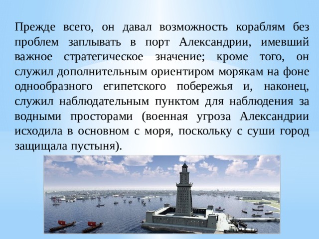 Прежде всего, он давал возможность кораблям без проблем заплывать в порт Александрии, имевший важное стратегическое значение; кроме того, он служил дополнительным ориентиром морякам на фоне однообразного египетского побережья и, наконец, служил наблюдательным пунктом для наблюдения за водными просторами (военная угроза Александрии исходила в основном с моря, поскольку с суши город защищала пустыня). 
