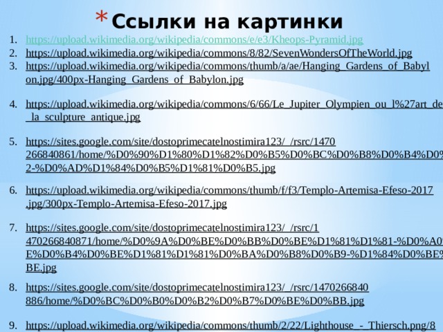 Ссылки на картинки https://upload.wikimedia.org/wikipedia/commons/e/e3/Kheops-Pyramid.jpg https://upload.wikimedia.org/wikipedia/commons/8/82/SevenWondersOfTheWorld.jpg  https://upload.wikimedia.org/wikipedia/commons/thumb/a/ae/Hanging_Gardens_of_Babylon.jpg/400px-Hanging_Gardens_of_Babylon.jpg  https://upload.wikimedia.org/wikipedia/commons/6/66/Le_Jupiter_Olympien_ou_l%27art_de_la_sculpture_antique.jpg  https://sites.google.com/site/dostoprimecatelnostimira123/_/rsrc/1470266840861/home/%D0%90%D1%80%D1%82%D0%B5%D0%BC%D0%B8%D0%B4%D0%B0-%D0%B2-%D0%AD%D1%84%D0%B5%D1%81%D0%B5.jpg  https://upload.wikimedia.org/wikipedia/commons/thumb/f/f3/Templo-Artemisa-Efeso-2017.jpg/300px-Templo-Artemisa-Efeso-2017.jpg  https://sites.google.com/site/dostoprimecatelnostimira123/_/rsrc/1470266840871/home/%D0%9A%D0%BE%D0%BB%D0%BE%D1%81%D1%81-%D0%A0%D0%BE%D0%B4%D0%BE%D1%81%D1%81%D0%BA%D0%B8%D0%B9-%D1%84%D0%BE%D1%82%D0%BE.jpg  https://sites.google.com/site/dostoprimecatelnostimira123/_/rsrc/1470266840886/home/%D0%BC%D0%B0%D0%B2%D0%B7%D0%BE%D0%BB.jpg  https://upload.wikimedia.org/wikipedia/commons/thumb/2/22/Lighthouse_-_Thiersch.png/800px-Lighthouse_-_Thiersch.png  https://lh3.googleusercontent.com/proxy/wG8SW9cblvWmBuT0vgLuzMouujfiZSR3Vpb8-MIjW1CmSlF_NctXlU1D05ix-Ryl-ZANED7-it56_zvJ3tKHqbgDM0mnMGiv0pax9Mv8KUlPIQyg37RVbzUog8aSJDE4AS3v  