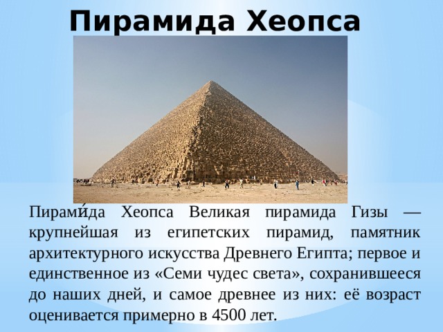Пирамида Хеопса Пирами́да Хеопса Великая пирамида Гизы — крупнейшая из египетских пирамид, памятник архитектурного искусства Древнего Египта; первое и единственное из «Семи чудес света», сохранившееся до наших дней, и самое древнее из них: её возраст оценивается примерно в 4500 лет. 