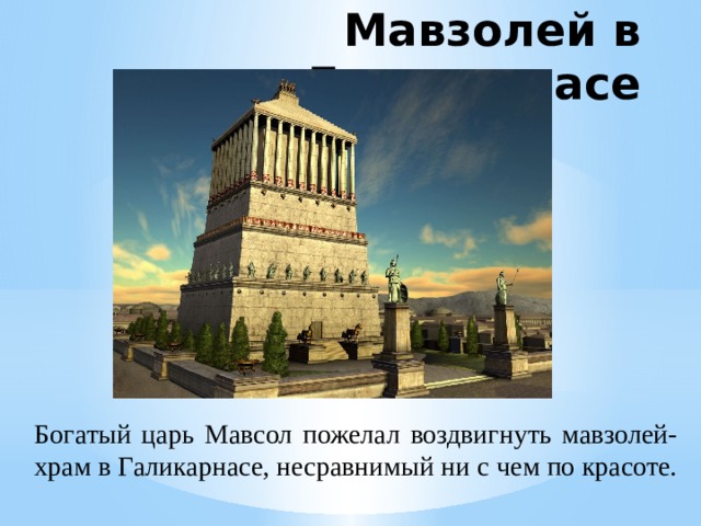 Мавзолей в Галикарнасе Мавзолей был приблизительно 45 м в высоту, четыре стороны здания были украшены скульптурными рельефами, каждый из которых был создан одним из четырёх греческих скульпторов: Леохаром, Бриаксисом, Скопасом Паросским и Тимотеем. Законченное здание мавзолея отличалось таким великолепием, что Антипатр Сидонский причислил его к числу семи чудес античности. Мавзолей был разрушен к концу XV века рядом землетрясений. Над постройкой трудились лучшие мастера того времени. Работы закончились лишь после смерти Мавсола, но это не помешало ему навсегда войти в историю. Богатый царь Мавсол пожелал воздвигнуть мавзолей-храм в Галикарнасе, несравнимый ни с чем по красоте.  