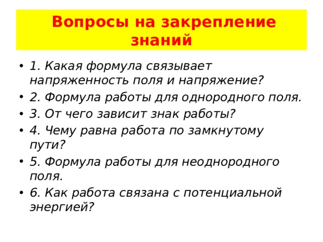  Вопросы на закрепление знаний 1. Какая формула связывает напряженность поля и напряжение? 2. Формула работы для однородного поля. 3. От чего зависит знак работы? 4. Чему равна работа по замкнутому пути? 5. Формула работы для неоднородного поля. 6. Как работа связана с потенциальной энергией? 