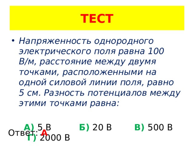 ТЕСТ Напряженность однородного электрического поля равна 100 В/м, расстояние между двумя точками, расположенными на одной силовой линии поля, равно 5 см. Разность потенциалов между этими точками равна:  А) 5 В Б) 20 В В) 500 В Г) 2000 В Ответ: А 