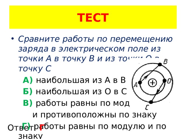 ТЕСТ Сравните работы по перемещению заряда в электрическом поле из точки А в точку В и из точки О в точку С  А) наибольшая из А в В  Б) наибольшая из О в С  В) работы равны по модулю  и противоположны по знаку  Г) работы равны по модулю и по знаку Ответ: Г 