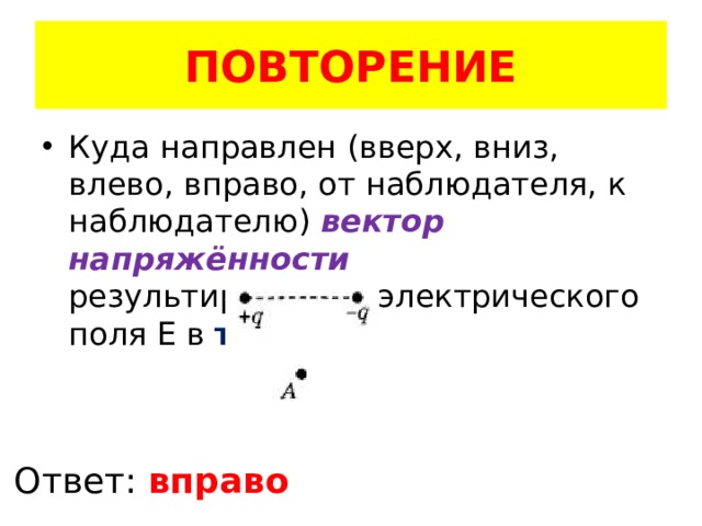 ПОВТОРЕНИЕ Куда направлен (вверх, вниз, влево, вправо, от наблюдателя, к наблюдателю) вектор напряжённости результирующего электрического поля E в точке A Ответ: вправо 