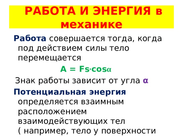  РАБОТА И ЭНЕРГИЯ в механике  Работа совершается тогда, когда под действием силы тело перемещается  A = Fs · cos α  Знак работы зависит от угла α   Потенциальная энергия определяется взаимным расположением взаимодействующих тел ( например, тело у поверхности Земли) 