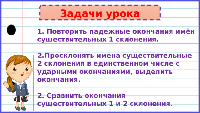 Задачи урока 1. Повторить падежные окончания имён существительных 1 склонения.  2.Просклонять имена существительные 2 склонения в единственном числе с ударными окончаниями, выделить окончания.  2. Сравнить окончания существительных 1 и 2 склонения. 