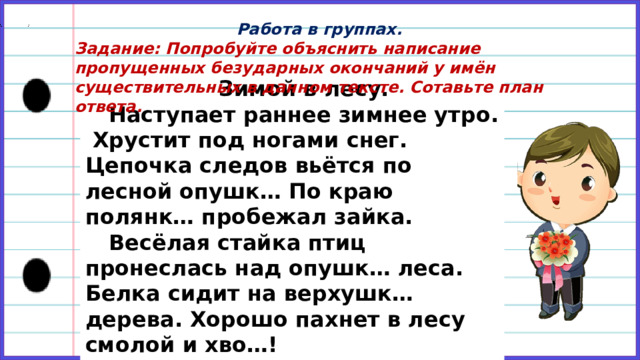 Работа в группах. Задание: Попробуйте объяснить написание пропущенных безударных окончаний у имён существительных в данном тексте. Сотавьте план ответа.     Зимой в лесу. Наступает раннее зимнее утро. Хрустит под ногами снег. Цепочка следов вьётся по лесной опушк… По краю полянк… пробежал зайка. Весёлая стайка птиц пронеслась над опушк… леса. Белка сидит на верхушк… дерева. Хорошо пахнет в лесу смолой и хво…! 