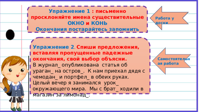     Упражнение 1 : письменно просклоняйте имена существительные ОКНО и КОНЬ Окончания постарайтесь запомнить    Работа у доски  Упражнение 2 . Спиши предложения, вставляя пропущенные падежные окончания, свой выбор объясни. В журнал_ опубликована статья об ураган_ на остров_. К нам приехал дядя с чемодан_ и портфел_ в обеих руках. Целый вечер я занимался урок_ окружающего мира. Мы с брат_ ходили в магазин за лимонад_.     Самостоятельная работа  