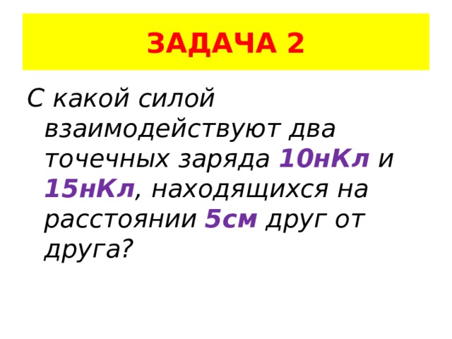 ЗАДАЧА 2 С какой силой взаимодействуют два точечных заряда 10нКл и 15нКл , находящихся на расстоянии 5см друг от друга? 