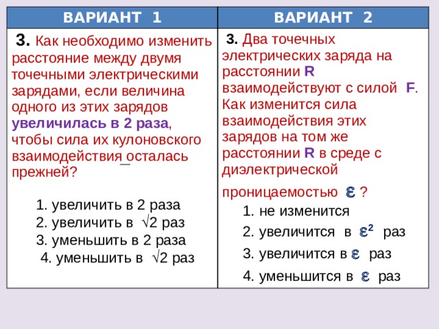 ВАРИАНТ 1 ВАРИАНТ 2  3.  Как необходимо изменить расстояние между двумя точечными электрическими зарядами, если величина одного из этих зарядов увеличилась в 2 раза , чтобы сила их кулоновского взаимодействия осталась прежней?  3.  Два точечных электрических заряда на расстоянии  R  взаимодействуют с силой  F . Как изменится сила взаимодействия этих зарядов на том же расстоянии  R  в среде с диэлектрической проницаемостью   ?  1. увеличить в 2 раза  1. не изменится  2. увеличить в  2 раз  2. увеличится в  2  раз  3. уменьшить в 2 раза  3. увеличится в   раз  4. уменьшить в  2 раз  4. уменьшится в    раз 