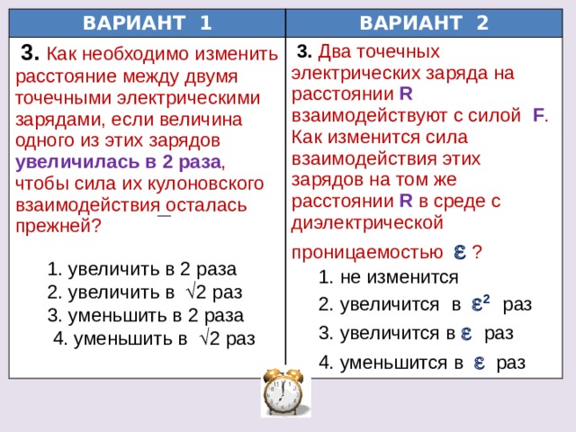 ВАРИАНТ 1 ВАРИАНТ 2  3.  Как необходимо изменить расстояние между двумя точечными электрическими зарядами, если величина одного из этих зарядов увеличилась в 2 раза , чтобы сила их кулоновского взаимодействия осталась прежней?  3.  Два точечных электрических заряда на расстоянии  R  взаимодействуют с силой  F . Как изменится сила взаимодействия этих зарядов на том же расстоянии  R  в среде с диэлектрической проницаемостью   ?  1. увеличить в 2 раза  1. не изменится  2. увеличить в  2 раз  2. увеличится в  2  раз  3. уменьшить в 2 раза  3. увеличится в   раз  4. уменьшить в  2 раз  4. уменьшится в    раз 